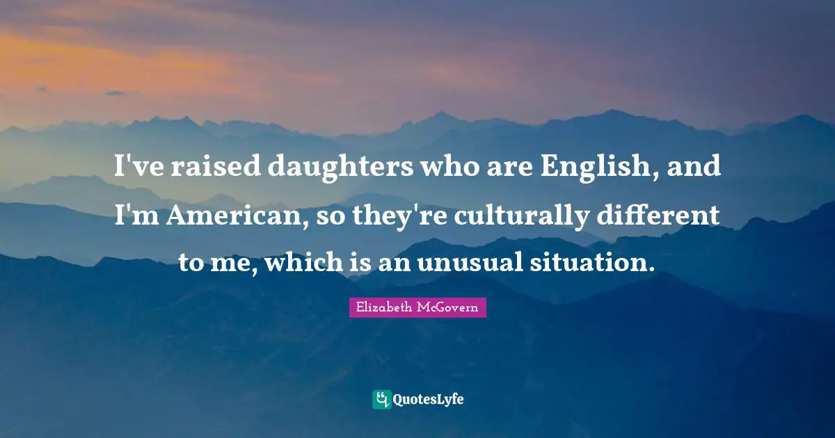 Elizabeth McGovern Quotes: "I've raised daughters who are English, and I'm American, so they're culturally different to me, which is an unusual situation."