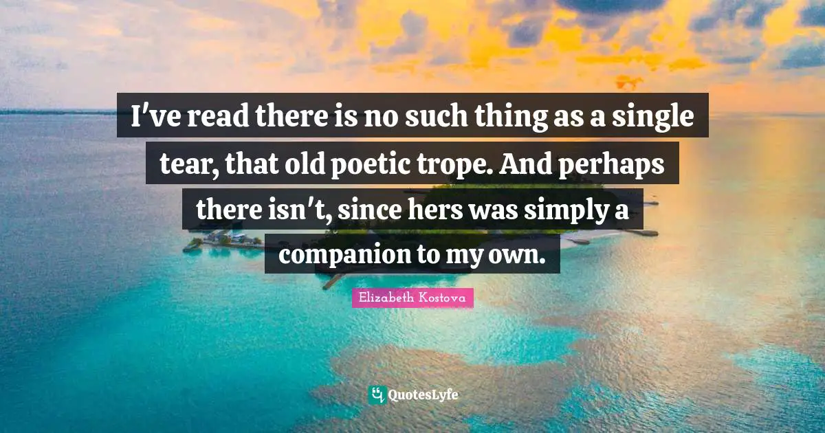 I've read there is no such thing as a single tear, that old poetic trope. And perhaps there isn't, since hers was simply a companion to my own.