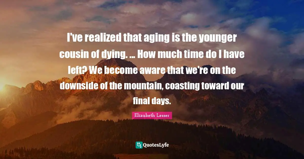 I've realized that aging is the younger cousin of dying. ... How much time do I have left? We become aware that we're on the downside of the mountain, coasting toward our final days.
