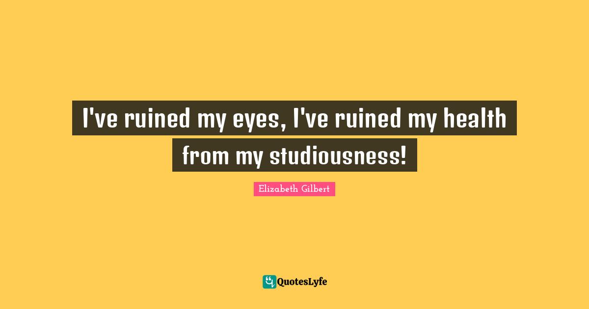 I've ruined my eyes, I've ruined my health from my studiousness!