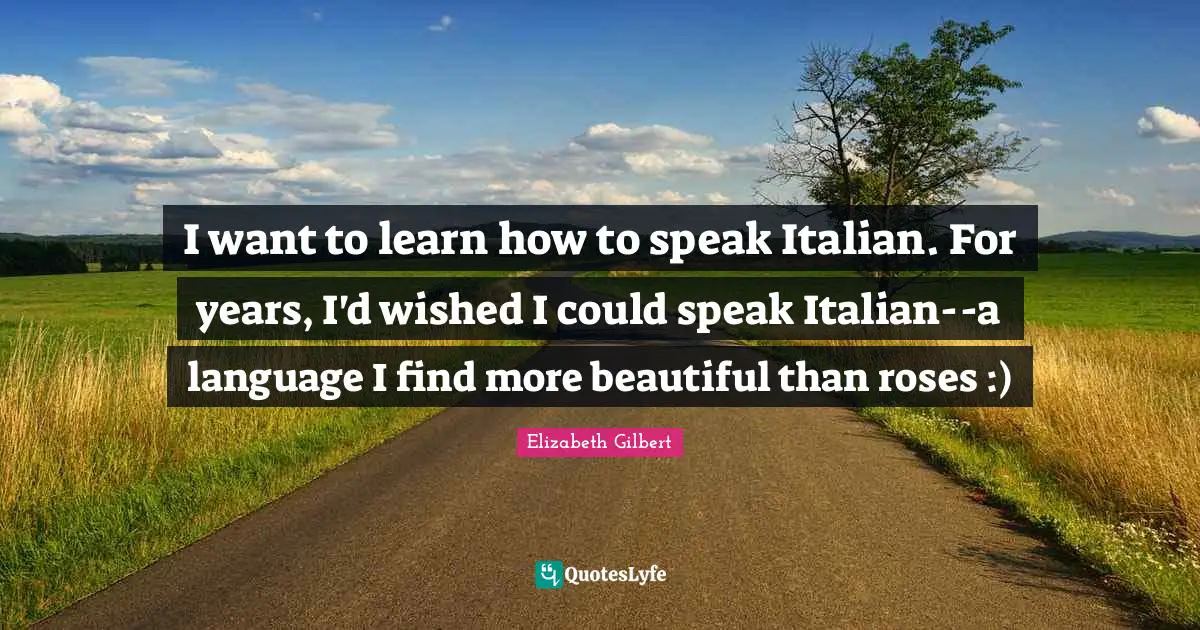I want to learn how to speak Italian. For years, I'd wished I could speak Italian--a language I find more beautiful than roses :)