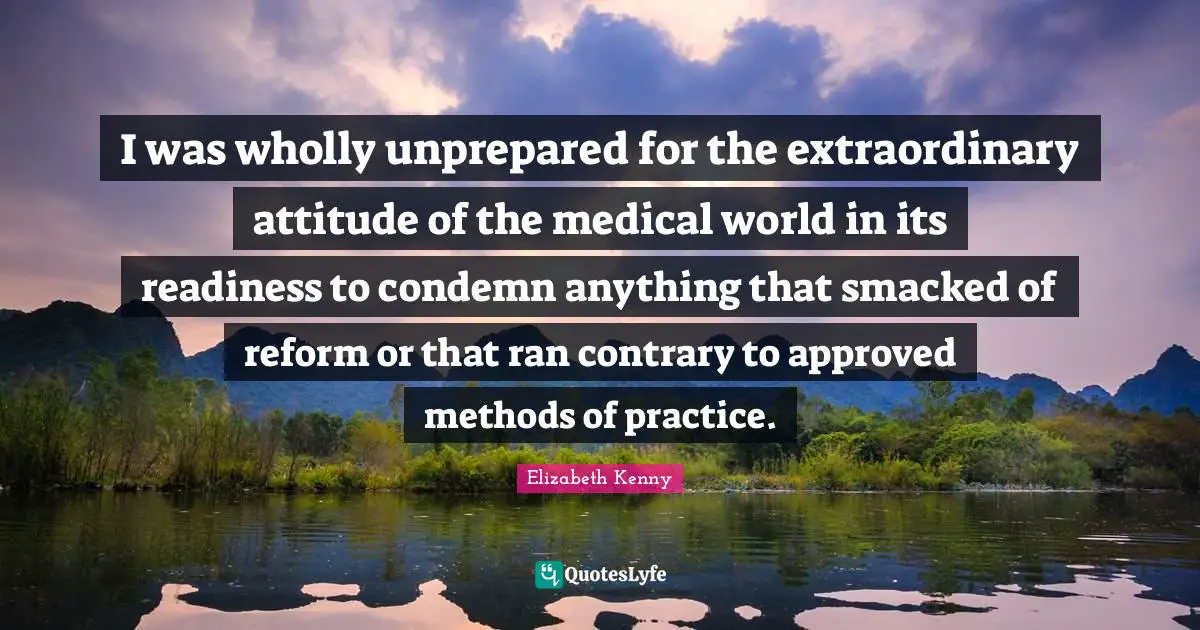 I was wholly unprepared for the extraordinary attitude of the medical world in its readiness to condemn anything that smacked of reform or that ran contrary to approved methods of practice.