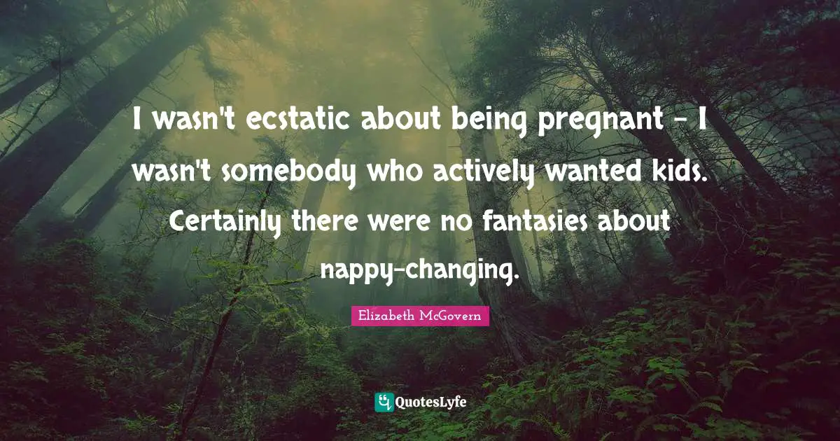 Elizabeth McGovern Quotes: "I wasn't ecstatic about being pregnant - I wasn't somebody who actively wanted kids. Certainly there were no fantasies about nappy-changing."