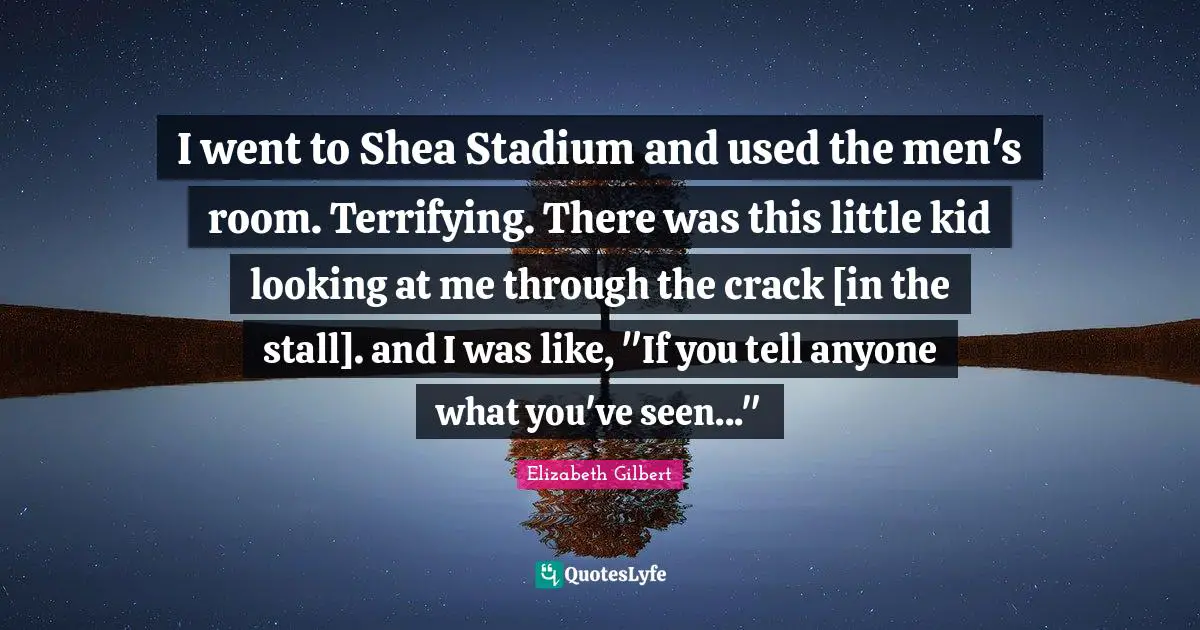 I went to Shea Stadium and used the men's room. Terrifying. There was this little kid looking at me through the crack [in the stall]. and I was like, "If you tell anyone what you've seen..."