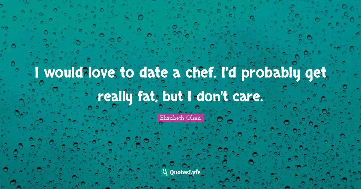 I would love to date a chef. I'd probably get really fat, but I don't care.