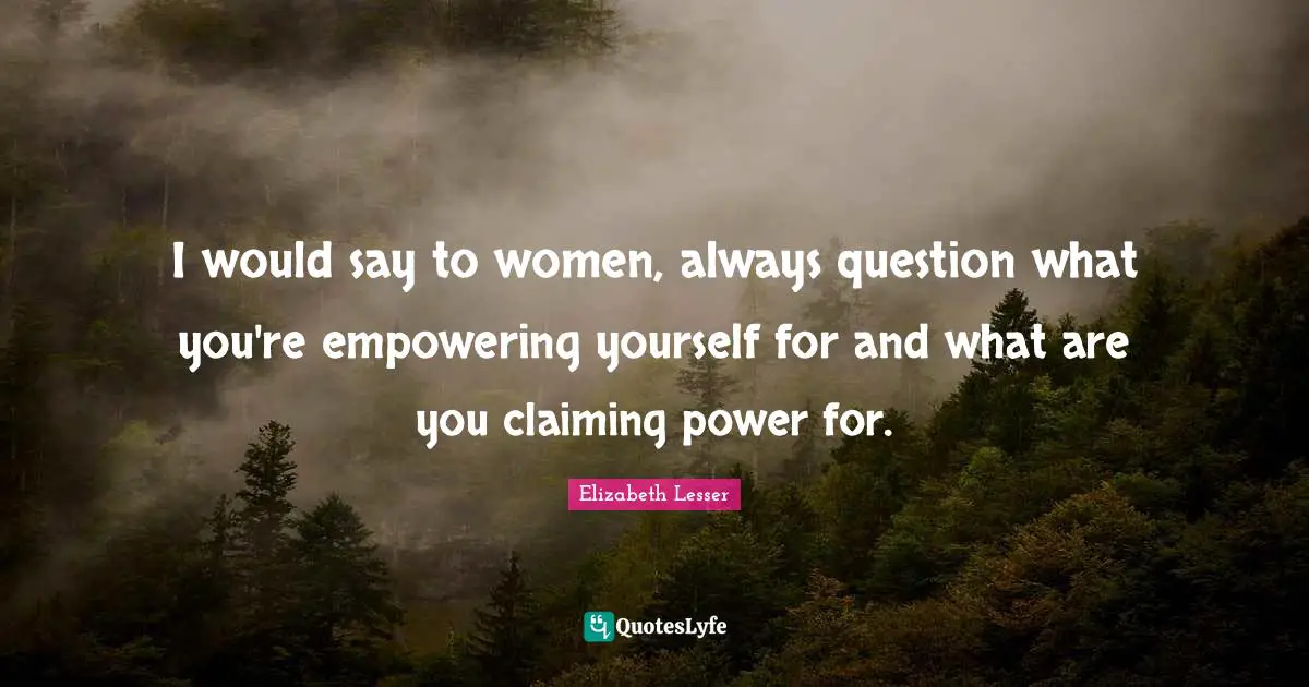 I would say to women, always question what you're empowering yourself for and what are you claiming power for.