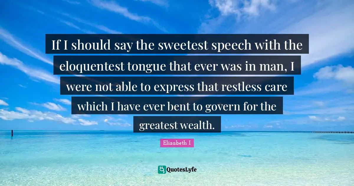 If I should say the sweetest speech with the eloquentest tongue that ever was in man, I were not able to express that restless care which I have ever bent to govern for the greatest wealth.