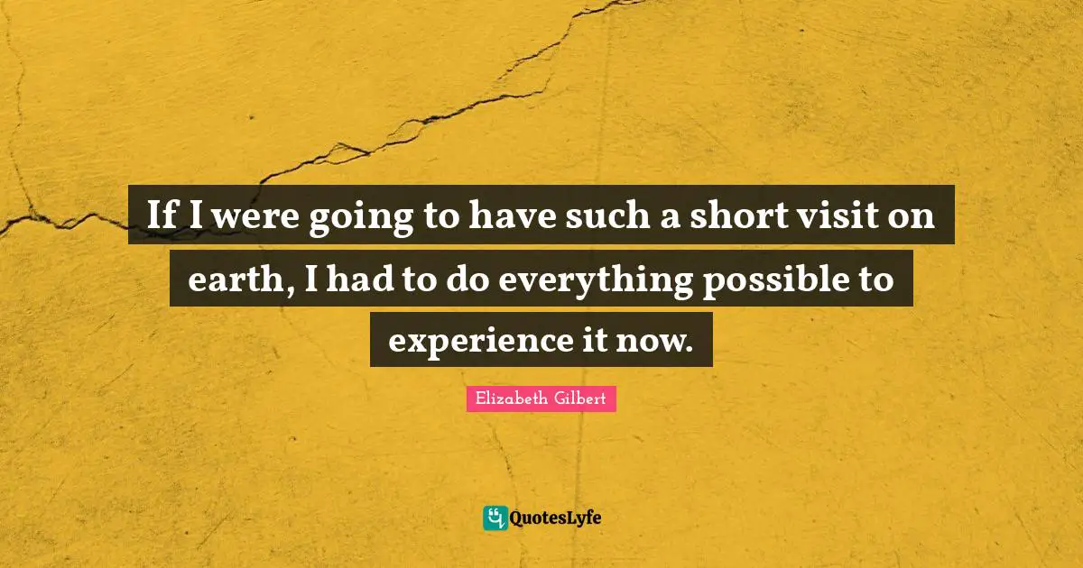 If I were going to have such a short visit on earth, I had to do everything possible to experience it now.