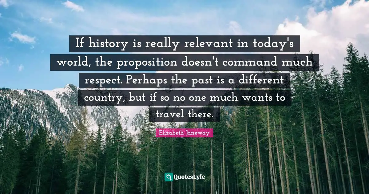 Today S World Quotes: "If history is really relevant in today's world, the proposition doesn't command much respect. Perhaps the past is a different country, but if so no one much wants to travel there."