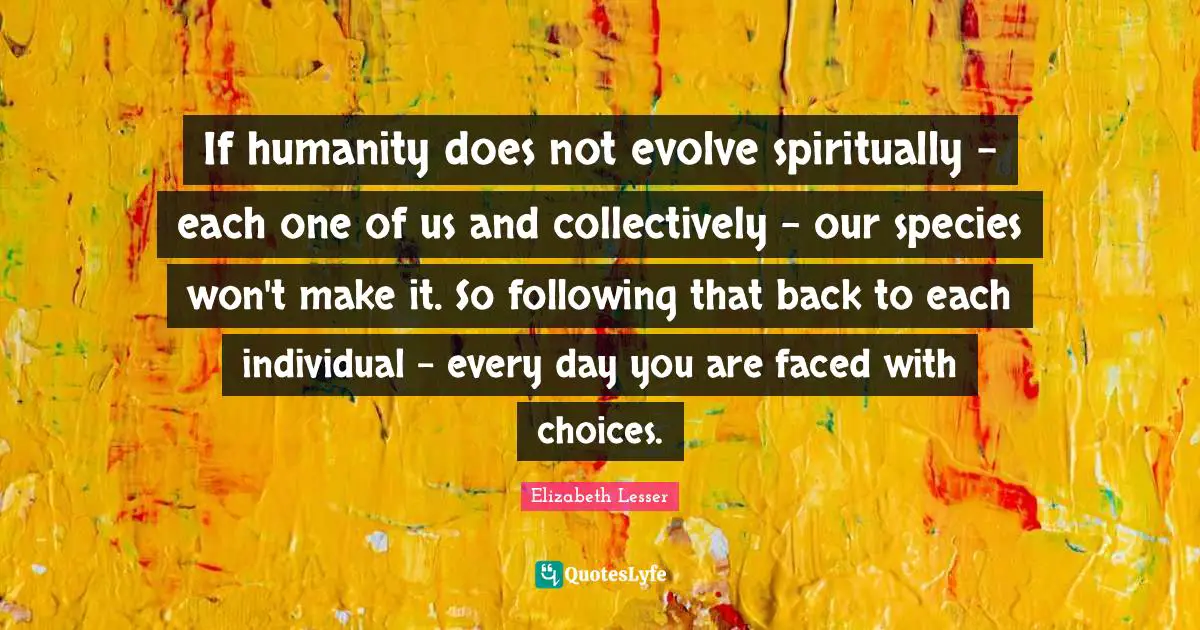 If humanity does not evolve spiritually - each one of us and collectively - our species won't make it. So following that back to each individual - every day you are faced with choices.