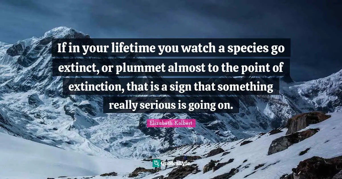 If in your lifetime you watch a species go extinct, or plummet almost to the point of extinction, that is a sign that something really serious is going on.