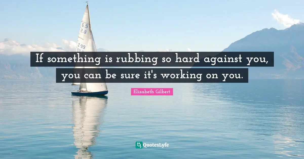 If something is rubbing so hard against you, you can be sure it's working on you.