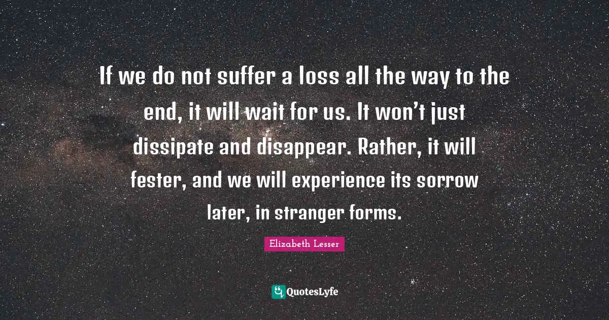 If we do not suffer a loss all the way to the end, it will wait for us. It won’t just dissipate and disappear. Rather, it will fester, and we will experience its sorrow later, in stranger forms.