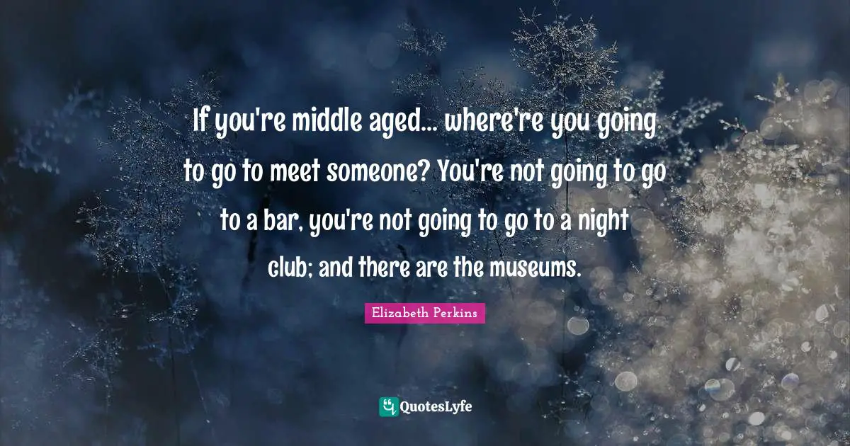 If you're middle aged... where're you going to go to meet someone? You're not going to go to a bar, you're not going to go to a night club; and there are the museums.