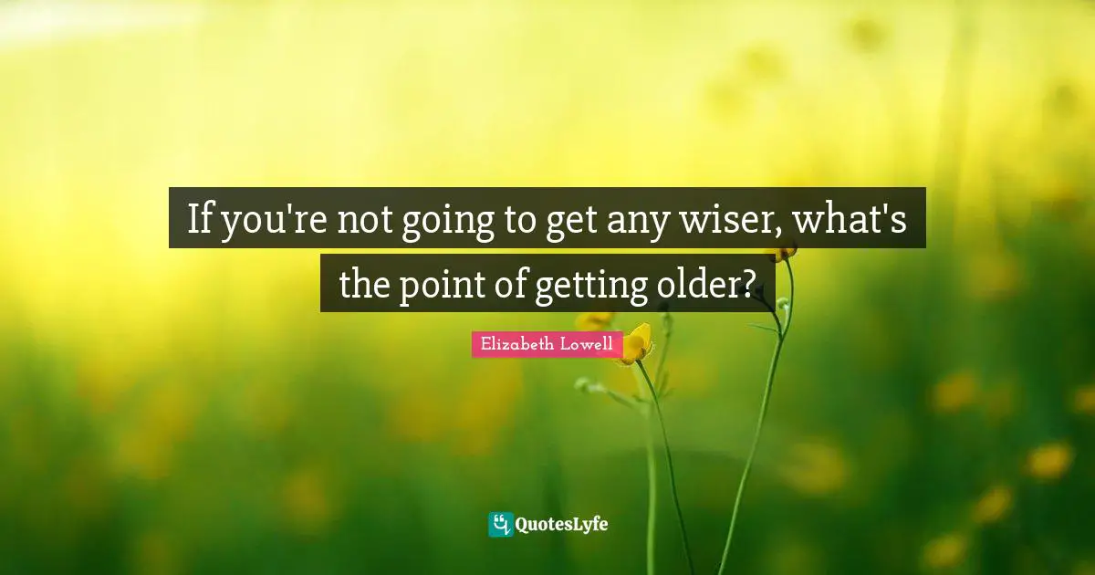 If you're not going to get any wiser, what's the point of getting older?