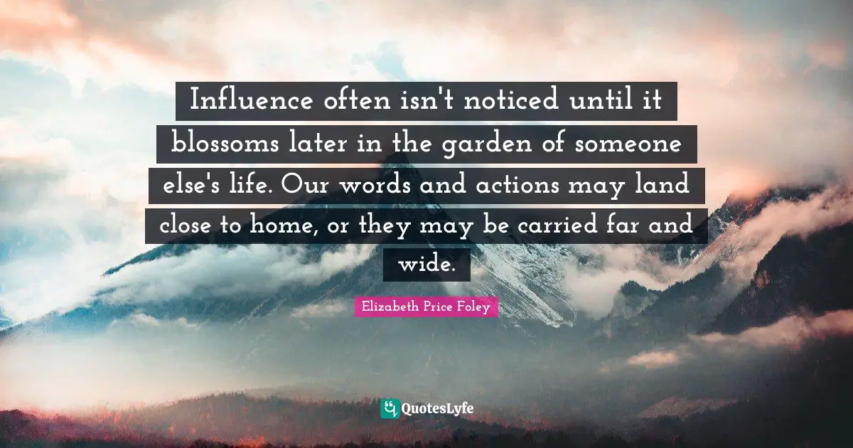 Elizabeth Price Foley Quotes: "Influence often isn't noticed until it blossoms later in the garden of someone else's life. Our words and actions may land close to home, or they may be carried far and wide."