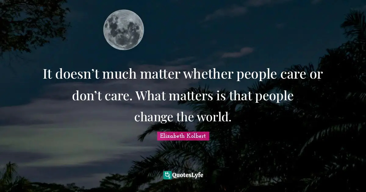 It doesn’t much matter whether people care or don’t care. What matters is that people change the world.
