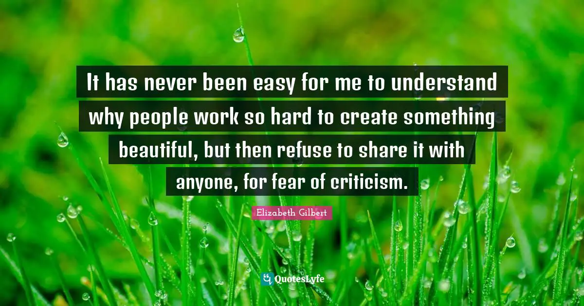 It has never been easy for me to understand why people work so hard to create something beautiful, but then refuse to share it with anyone, for fear of criticism.