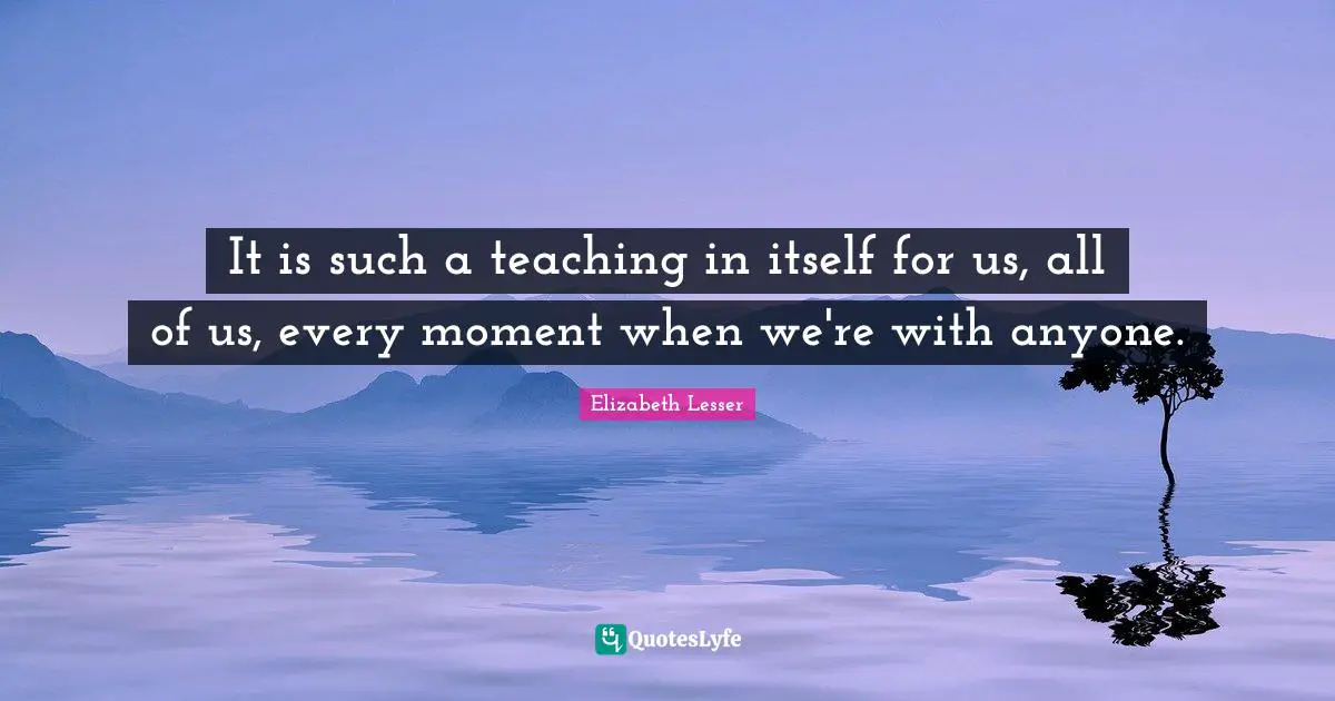 It is such a teaching in itself for us, all of us, every moment when we're with anyone.