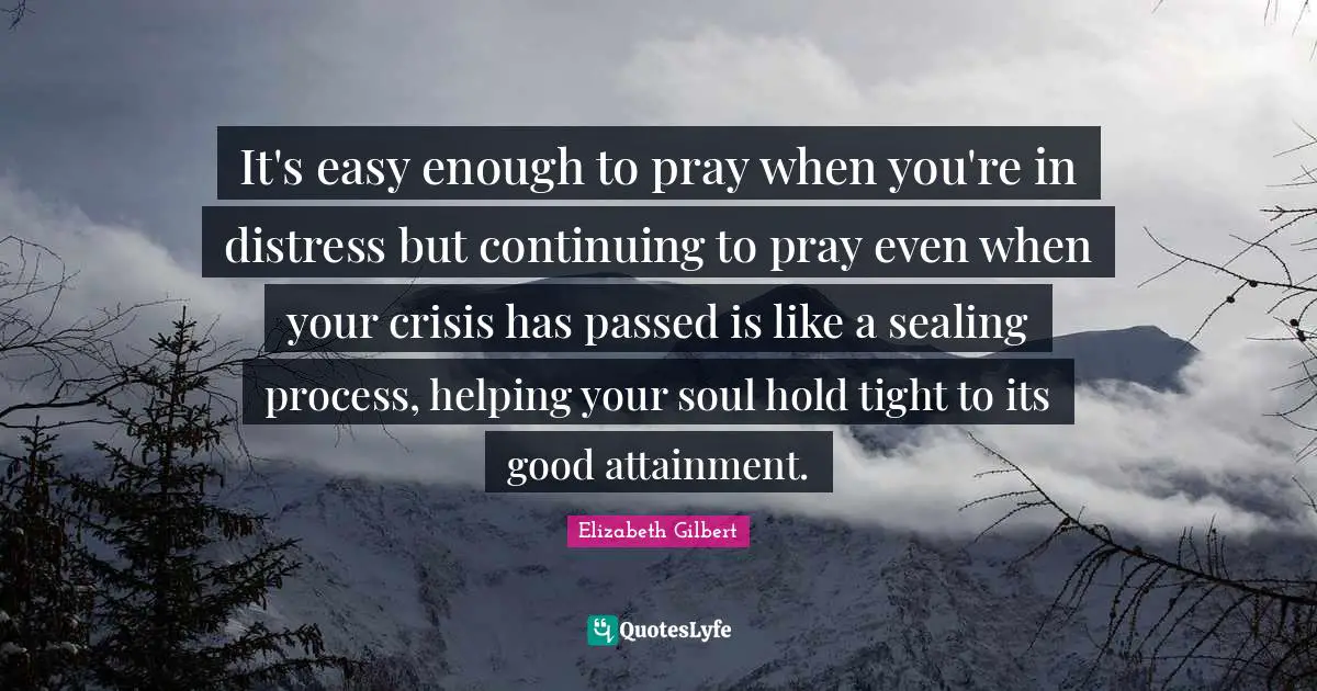 It's easy enough to pray when you're in distress but continuing to pray even when your crisis has passed is like a sealing process, helping your soul hold tight to its good attainment.