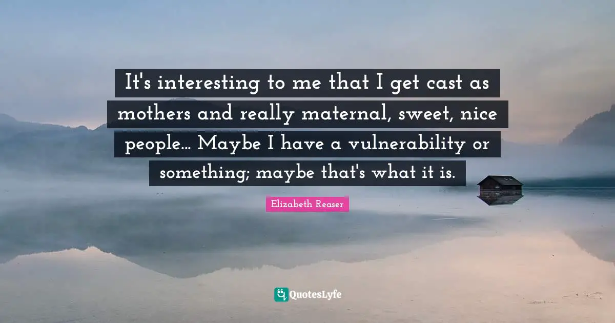 It's interesting to me that I get cast as mothers and really maternal, sweet, nice people... Maybe I have a vulnerability or something; maybe that's what it is.