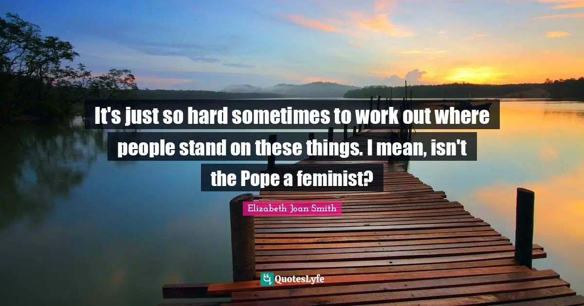 It's just so hard sometimes to work out where people stand on these things. I mean, isn't the Pope a feminist?