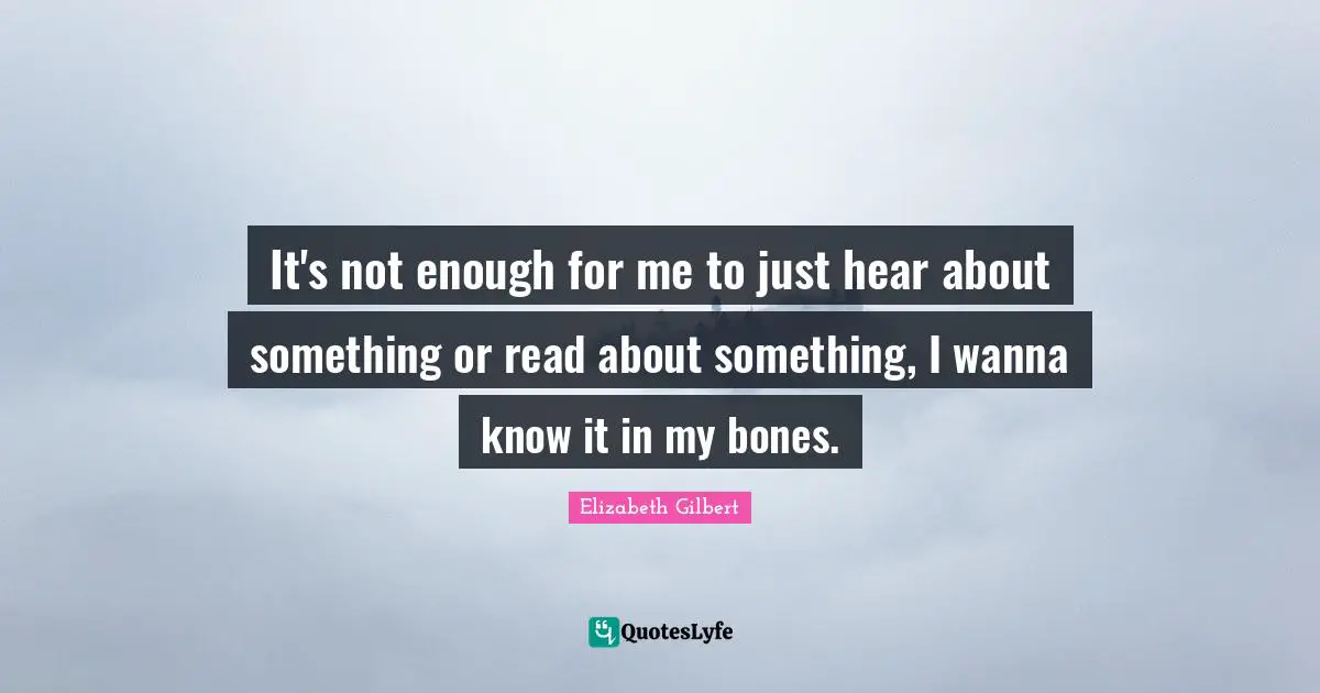 It's not enough for me to just hear about something or read about something, I wanna know it in my bones.
