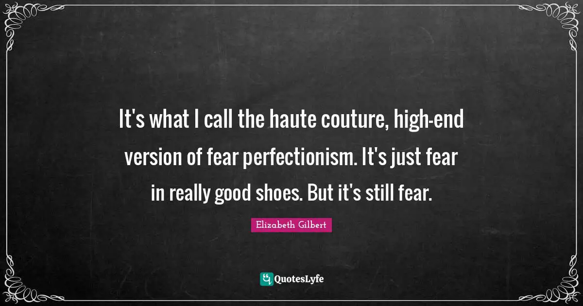 It's what I call the haute couture, high-end version of fear perfectionism. It's just fear in really good shoes. But it's still fear.