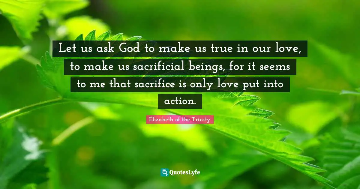 Let us ask God to make us true in our love, to make us sacrificial beings, for it seems to me that sacrifice is only love put into action.