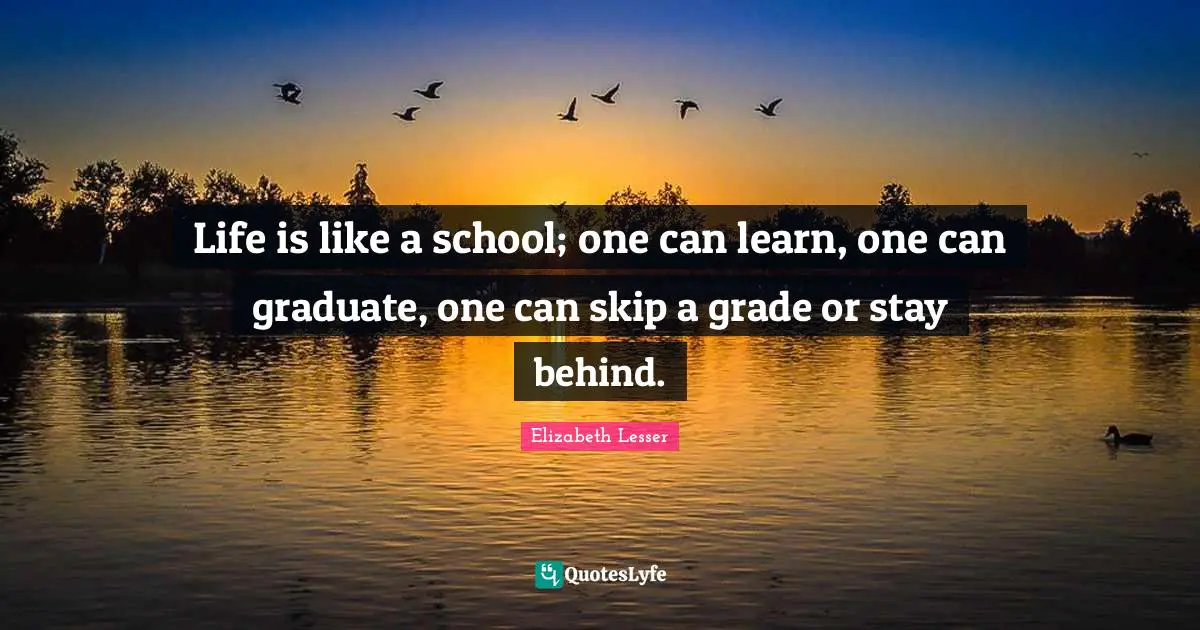 Life is like a school; one can learn, one can graduate, one can skip a grade or stay behind.