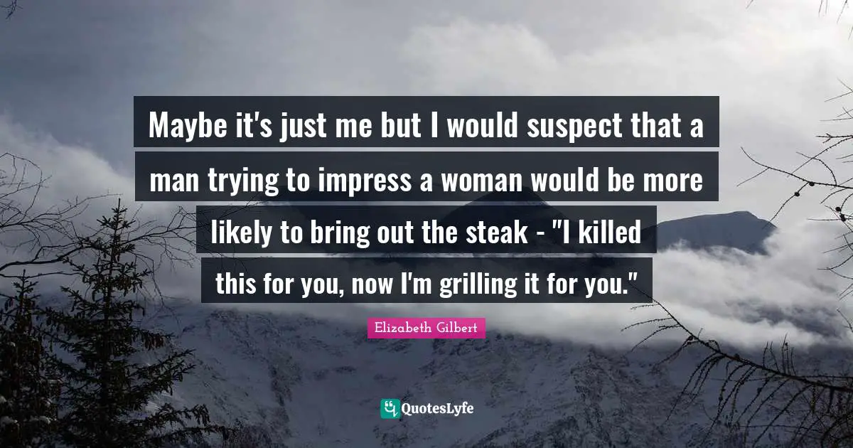 Maybe it's just me but I would suspect that a man trying to impress a woman would be more likely to bring out the steak - "I killed this for you, now I'm grilling it for you."