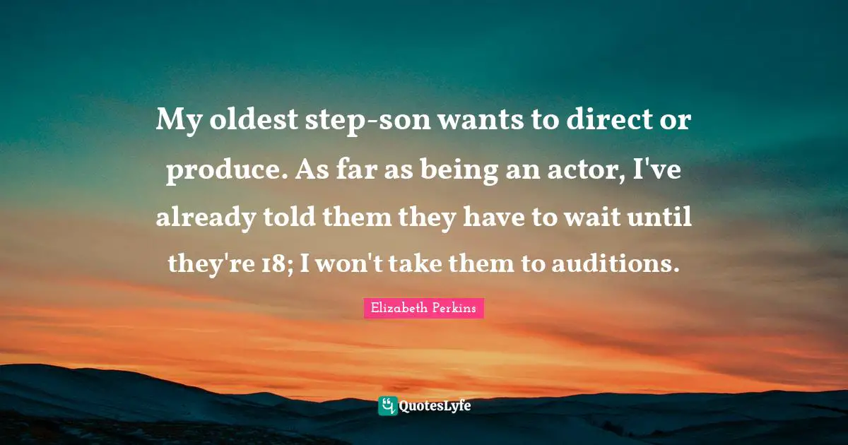 My oldest step-son wants to direct or produce. As far as being an actor, I've already told them they have to wait until they're 18; I won't take them to auditions.