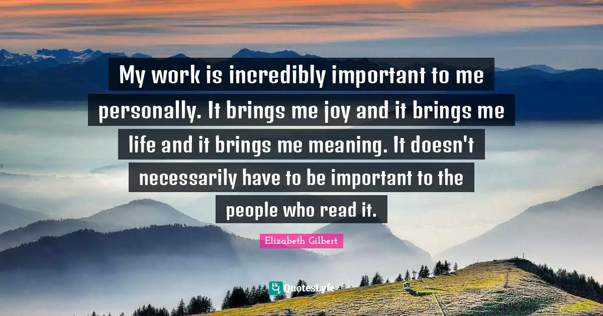 My work is incredibly important to me personally. It brings me joy and it brings me life and it brings me meaning. It doesn't necessarily have to be important to the people who read it.