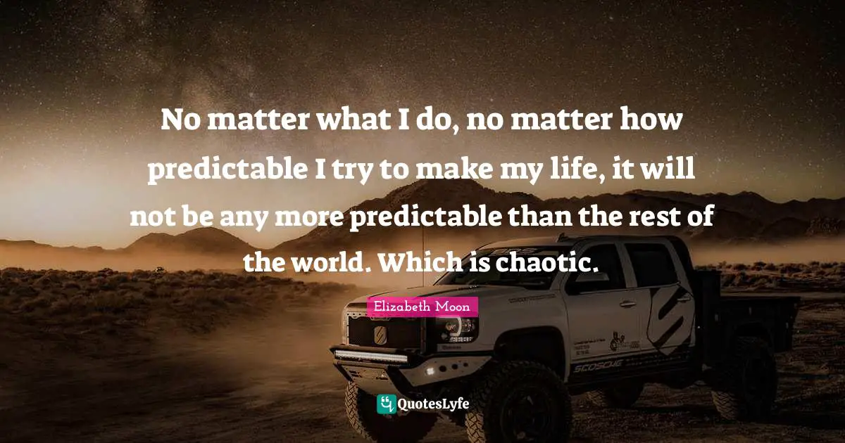 Elizabeth Moon Quotes: "No matter what I do, no matter how predictable I try to make my life, it will not be any more predictable than the rest of the world. Which is chaotic."