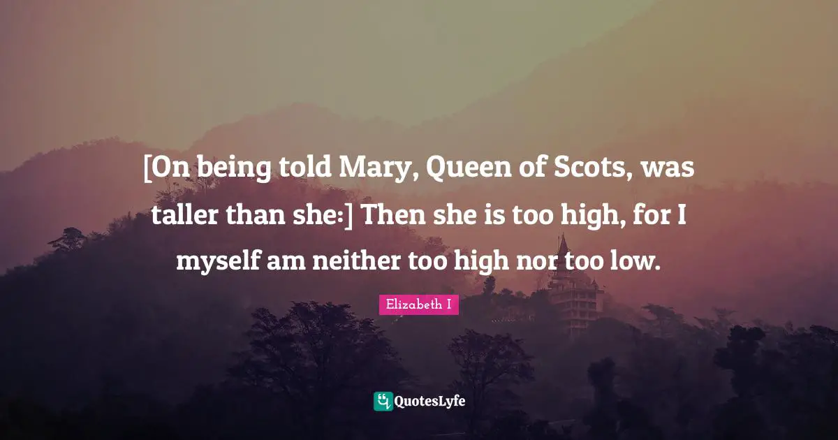 [On being told Mary, Queen of Scots, was taller than she:] Then she is too high, for I myself am neither too high nor too low.