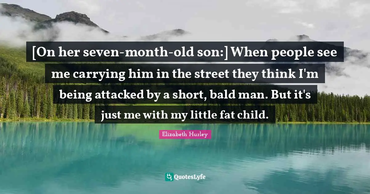 [On her seven-month-old son:] When people see me carrying him in the street they think I'm being attacked by a short, bald man. But it's just me with my little fat child.