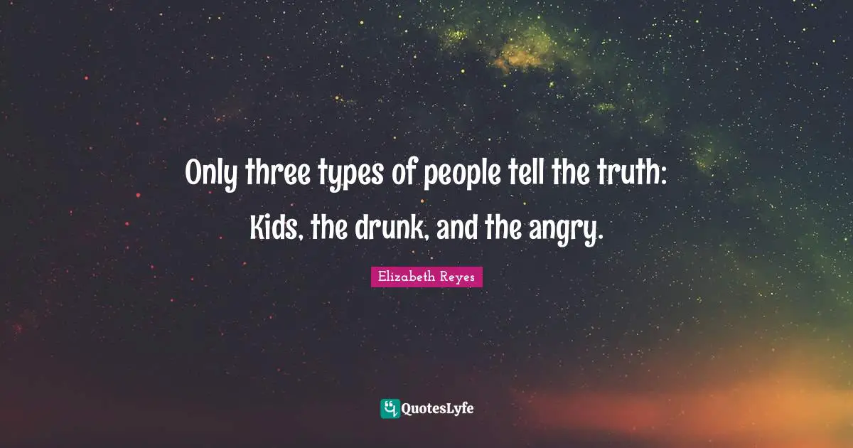 Only three types of people tell the truth: Kids, the drunk, and the angry.