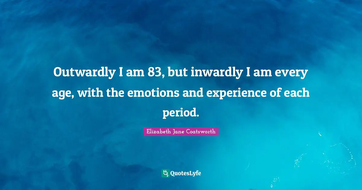 Outwardly I am 83, but inwardly I am every age, with the emotions and experience of each period.