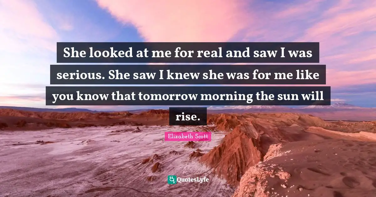 She looked at me for real and saw I was serious. She saw I knew she was for me like you know that tomorrow morning the sun will rise.