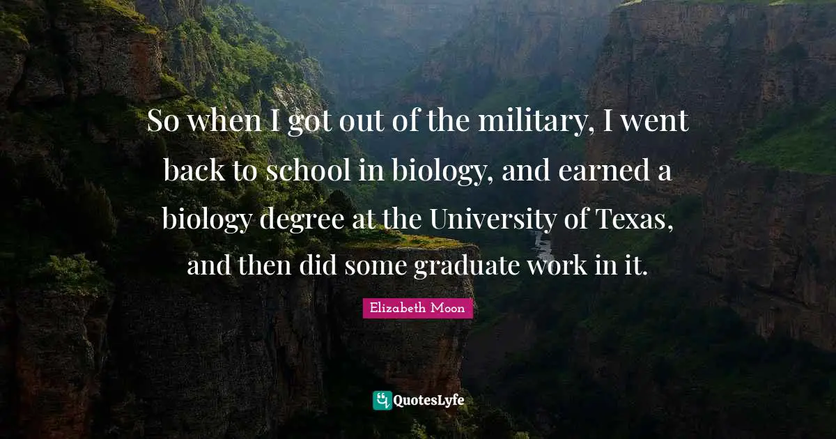 Elizabeth Moon Quotes: "So when I got out of the military, I went back to school in biology, and earned a biology degree at the University of Texas, and then did some graduate work in it."