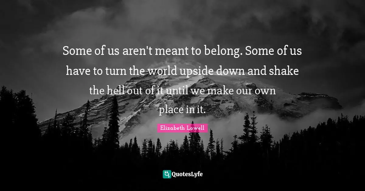 Some of us aren't meant to belong. Some of us have to turn the world upside down and shake the hell out of it until we make our own place in it.