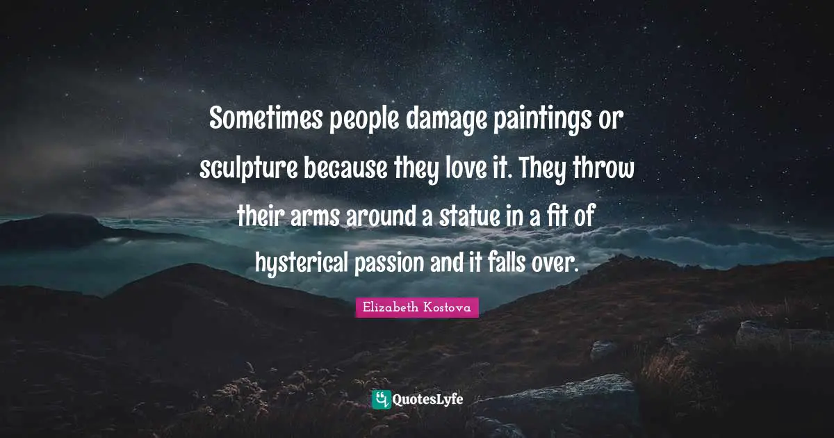 Sometimes people damage paintings or sculpture because they love it. They throw their arms around a statue in a fit of hysterical passion and it falls over.
