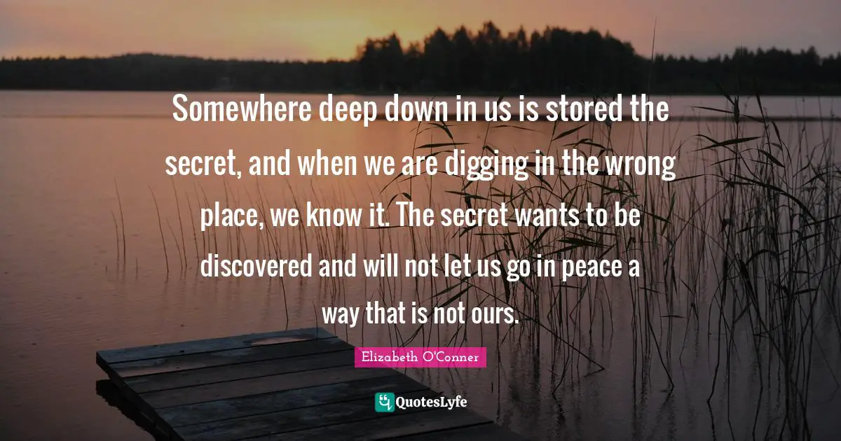Somewhere deep down in us is stored the secret, and when we are digging in the wrong place, we know it. The secret wants to be discovered and will not let us go in peace a way that is not ours.