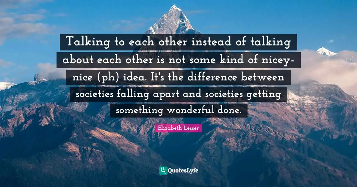 Talking to each other instead of talking about each other is not some kind of nicey-nice (ph) idea. It's the difference between societies falling apart and societies getting something wonderful done.