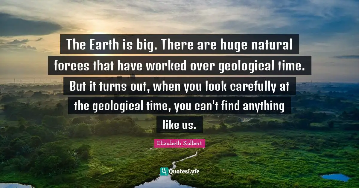 The Earth is big. There are huge natural forces that have worked over geological time. But it turns out, when you look carefully at the geological time, you can't find anything like us.