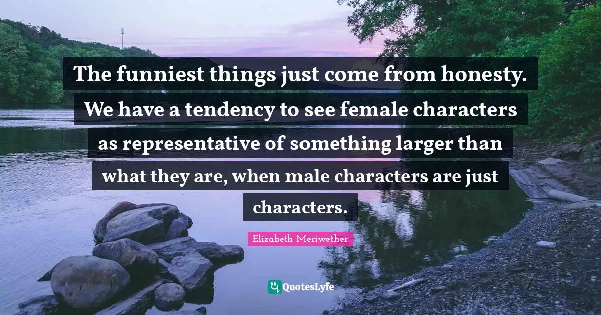 The funniest things just come from honesty. We have a tendency to see female characters as representative of something larger than what they are, when male characters are just characters.