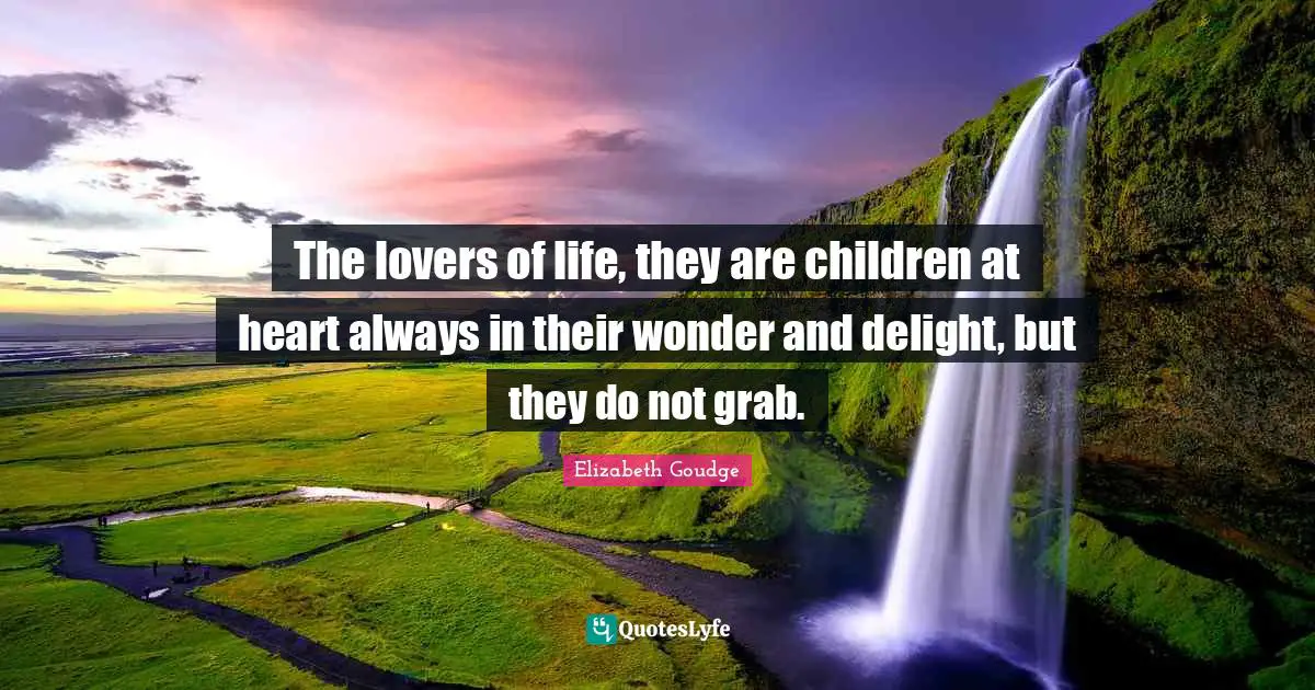 The lovers of life, they are children at heart always in their wonder and delight, but they do not grab.