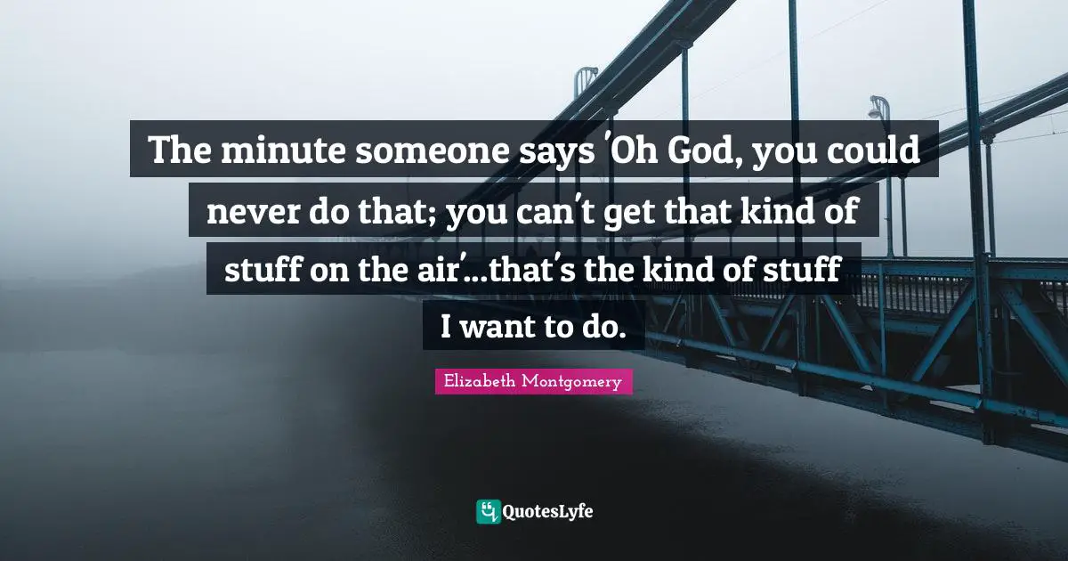 The minute someone says 'Oh God, you could never do that; you can't get that kind of stuff on the air'...that's the kind of stuff I want to do.