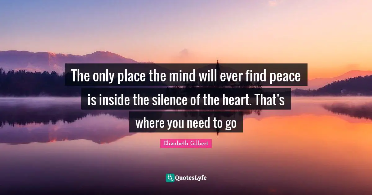The only place the mind will ever find peace is inside the silence of the heart. That's where you need to go