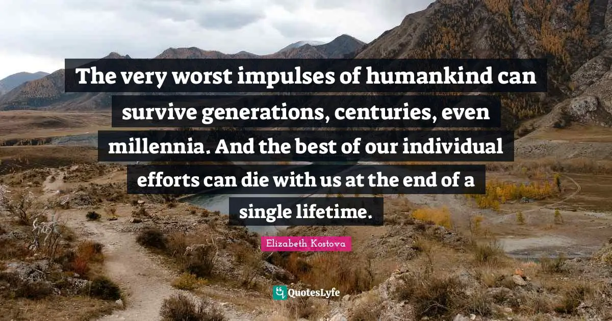 The very worst impulses of humankind can survive generations, centuries, even millennia. And the best of our individual efforts can die with us at the end of a single lifetime.